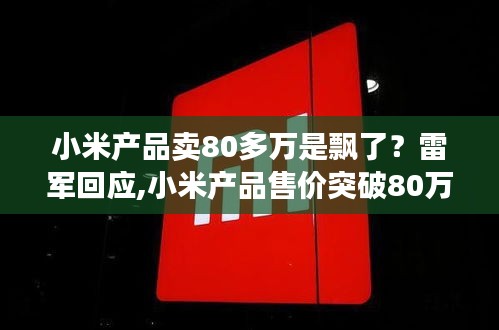 雷军回应小米产品售价突破80万，市场新动向还是正常商业决策？