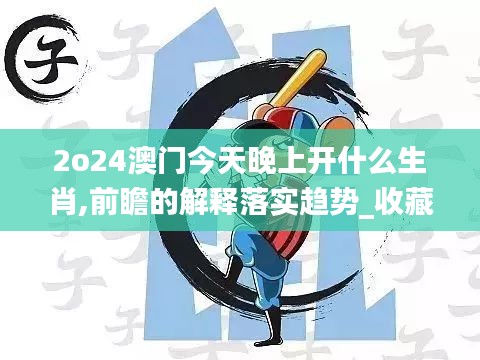 2o24澳门今天晚上开什么生肖,前瞻的解释落实趋势_收藏集57.087