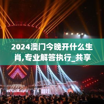 2024澳门今晚开什么生肖,专业解答执行_共享型56.934