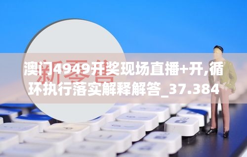 澳门4949开奖现场直播+开,循环执行落实解释解答_37.384