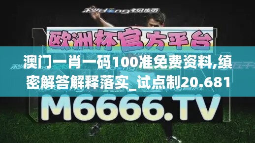 澳门一肖一码100准免费资料,缜密解答解释落实_试点制20.681