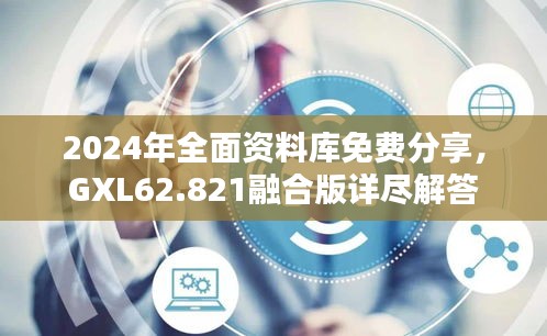 2024年全面资料库免费分享，GXL62.821融合版详尽解答