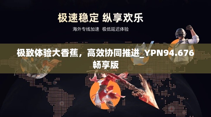 极致体验大香蕉，高效协同推进_YPN94.676畅享版