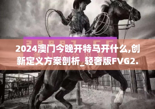 2024澳门今晚开特马开什么,创新定义方案剖析_轻奢版FVG2.67