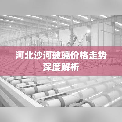 河北沙河玻璃价格走势深度解析