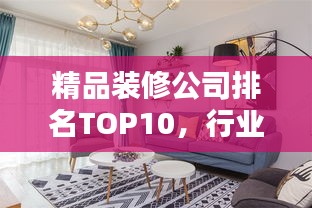 精品装修公司排名TOP10，行业翘楚引领潮流风向标