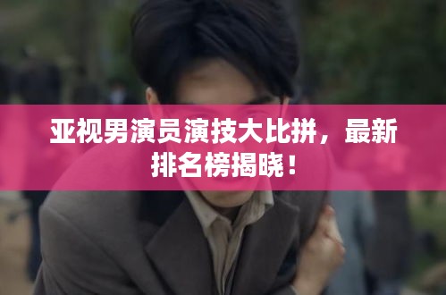 亚视男演员演技大比拼，最新排名榜揭晓！