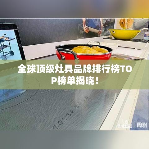 全球顶级灶具品牌排行榜TOP榜单揭晓！