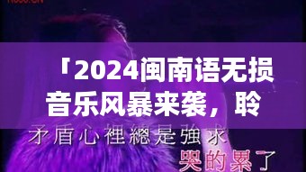 「2024闽南语无损音乐风暴来袭，聆听最新风潮席卷之声」