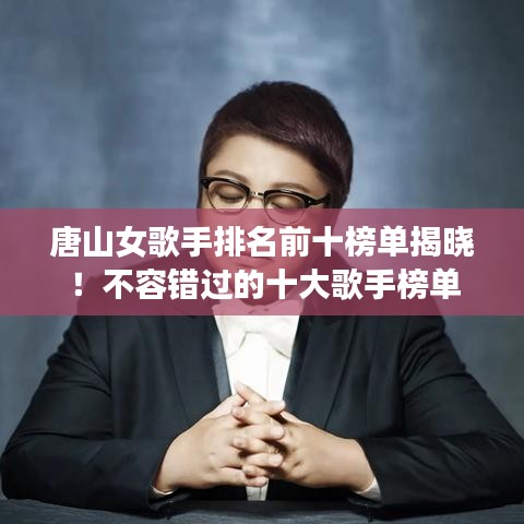 唐山女歌手排名前十榜单揭晓！不容错过的十大歌手榜单